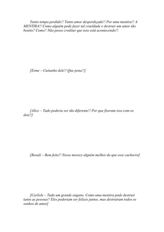 Tanto tempo perdido!! Tanto amor desperdiçado!! Por uma mentira!! A
MENTIRA!! Como alguém pode fazer tal crueldade e destruir um amor tão
bonito? Como? Não posso creditar que isso está acontecendo!!.




    [Esme – Cuitanho dele!! Que pena!!]




    [Alice – Tudo poderia ser tão diferente!! Por que fizeram isso com os
dois?]




    [Rosali – Bem feito!! Nesse merece alguém melhor do que esse cachorro]




    [Carlisle – Tudo um grande engano. Como uma mentira pode destruir
tanto as pessoas? Eles poderiam ser felizes juntos, mas destruíram todos os
sonhos de amor]
 