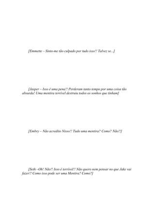 [Emmette – Sinto-me tão culpado por tudo isso!! Talvez se...]




    [Jasper – Isso é uma pena!! Perderam tanto tempo por uma coisa tão
absurda! Uma mentira terrível destruiu todos os sonhos que tinham]




    [Embry – Não acredito Nisso!! Tudo uma mentira? Como? Não!!]




    [Seth –Oh! Não!! Isso é terrível!! Não quero nem pensar no que Jake vai
fazer!! Como isso pode ser uma Mentira? Como?]
 