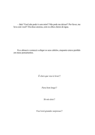 – Jake! Você não pode ir sem mim!! Não pode me deixar!! Por favor, me
leva com você!! Ela disse ansiosa, com os olhos cheios de água.




   Eu a abracei e comecei a afagar os seus cabelos, enquanto estava perdido
em meus pensamentos.




                           É claro que vou te levar!!




                               Para bem longe!!




                                 Só nós dois!!




                         Você terá grandes surpresas!!
 