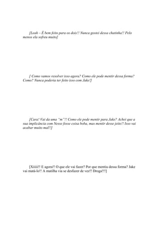 [Leah – É bem feito para os dois!! Nunca gostei dessa chatinha!! Pelo
menos ela sofreu muito]




   [ Como vamos resolver isso agora? Como ele pode mentir dessa forma?
Como? Nunca poderia ter feito isso com Jake!]




    [Cara! Vai da uma “m”!! Como ele pode mentir para Jake? Achei que a
sua implicância com Nesse fosse coisa boba, mas mentir desse jeito!! Isso vai
acabar muito mal!!]




    [Xiiiii!! E agora!! O que ele vai fazer? Por que mentiu dessa forma? Jake
vai matá-lo!! A matilha via se desfazer de vez!! Droga!!!]
 