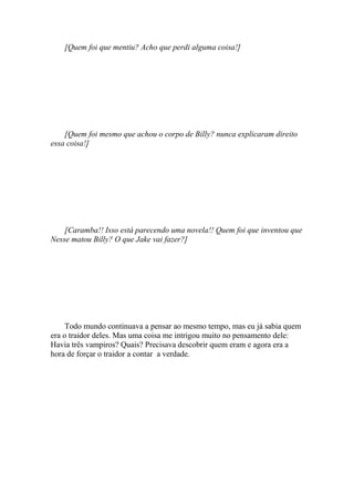 [Quem foi que mentiu? Acho que perdi alguma coisa!]




    [Quem foi mesmo que achou o corpo de Billy? nunca explicaram direito
essa coisa!]




    [Caramba!! Isso está parecendo uma novela!! Quem foi que inventou que
Nesse matou Billy? O que Jake vai fazer?]




     Todo mundo continuava a pensar ao mesmo tempo, mas eu já sabia quem
era o traidor deles. Mas uma coisa me intrigou muito no pensamento dele:
Havia três vampiros? Quais? Precisava descobrir quem eram e agora era a
hora de forçar o traidor a contar a verdade.
 