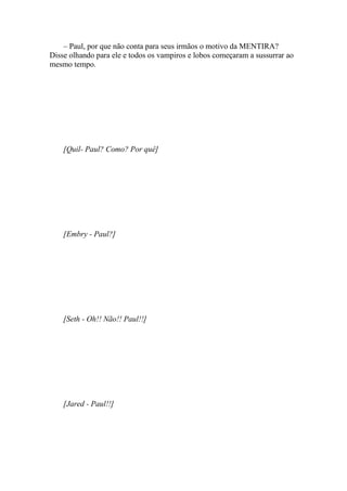 – Paul, por que não conta para seus irmãos o motivo da MENTIRA?
Disse olhando para ele e todos os vampiros e lobos começaram a sussurrar ao
mesmo tempo.




    [Quil- Paul? Como? Por quê]




    [Embry - Paul?]




    [Seth - Oh!! Não!! Paul!!]




    [Jared - Paul!!]
 