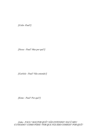 [Colin -Paul?]




   [Nesse - Paul? Mas por quê?]




   [Carlisle - Paul? Não entendo!]




   [Esme - Paul? Por quê?]




   [Jake - PAUL? MAS POR QUÊ? NÃO ENTENDO!! ELE É MEU
CUNHADO!! COMO PÔDE? POR QUE FEZ ISSO COMIGO? POR QUÊ?
 