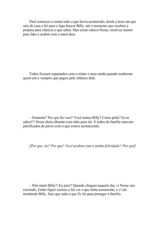 Paul começou a contar tudo o que havia acontecido, desde a hora em que
saiu de casa e foi para o lago buscar Billy, até o momento que recebeu a
propina para silencia o que sabia. Mas como odiava Nesse, resolveu mentir
para Jake e acabar com o amor dois.




   Todos ficaram espantados com o relato e mais ainda quando souberam
quem era o vampiro que pagou pelo silêncio dele.




     – Emmette? Por que fez isso? Você matou Billy? Como pôde? Eu te
odeio!!! Nesse dizia olhando com ódio para ele. E todos da família estavam
petrificados de pavor com o que estava acontecendo.




    [Por que, tio? Por que? Você acabou com a minha felicidade!! Por quê]




    – Não matei Billy!! Eu juro!! Quando cheguei naquele dia, vi Nesse sair
correndo. Então fiquei curioso e fui ver o que tinha acontecido, e vi ela
mordendo Billy. Juro que tudo o que fiz foi para proteger a família.
 