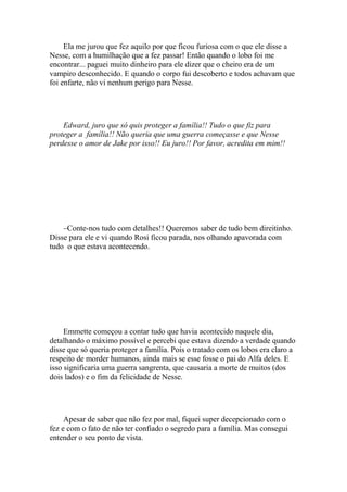 Ela me jurou que fez aquilo por que ficou furiosa com o que ele disse a
Nesse, com a humilhação que a fez passar! Então quando o lobo foi me
encontrar... paguei muito dinheiro para ele dizer que o cheiro era de um
vampiro desconhecido. E quando o corpo fui descoberto e todos achavam que
foi enfarte, não vi nenhum perigo para Nesse.




    Edward, juro que só quis proteger a família!! Tudo o que fiz para
proteger a família!! Não queria que uma guerra começasse e que Nesse
perdesse o amor de Jake por isso!! Eu juro!! Por favor, acredita em mim!!




    –Conte-nos tudo com detalhes!! Queremos saber de tudo bem direitinho.
Disse para ele e vi quando Rosi ficou parada, nos olhando apavorada com
tudo o que estava acontecendo.




     Emmette começou a contar tudo que havia acontecido naquele dia,
detalhando o máximo possível e percebi que estava dizendo a verdade quando
disse que só queria proteger a família. Pois o tratado com os lobos era claro a
respeito de morder humanos, ainda mais se esse fosse o pai do Alfa deles. E
isso significaria uma guerra sangrenta, que causaria a morte de muitos (dos
dois lados) e o fim da felicidade de Nesse.




     Apesar de saber que não fez por mal, fiquei super decepcionado com o
fez e com o fato de não ter confiado o segredo para a família. Mas consegui
entender o seu ponto de vista.
 