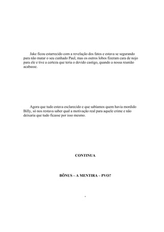 Jake ficou estarrecido com a revelação dos fatos e estava se segurando
para não matar o seu cunhado Paul, mas os outros lobos fizeram cara de nojo
para ele e tive a certeza que teria o devido castigo, quando a nossa reunião
acabasse.




    Agora que tudo estava esclarecido e que sabíamos quem havia mordido
Billy, só nos restava saber qual a motivação real para aquele crime e não
deixaria que tudo ficasse por isso mesmo.




                                  CONTINUA




                       BÔNUS – A MENTIRA – PVO?




                                        .
 