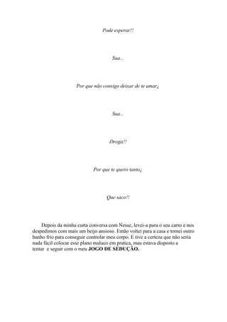 Pode esperar!!




                                     Sua...




                    Por que não consigo deixar de te amar¿




                                     Sua...




                                    Droga!!




                             Por que te quero tanto¿




                                   Que saco!!




     Depois da minha curta conversa com Nesse, levei-a para o seu carro e nos
despedimos com mais um beijo ansioso. Então voltei para a casa e tomei outro
banho frio para conseguir controlar meu corpo. E tive a certeza que não seria
nada fácil colocar esse plano maluco em pratica, mas estava disposto a
tentar e seguir com o meu JOGO DE SEDUÇÃO.
 