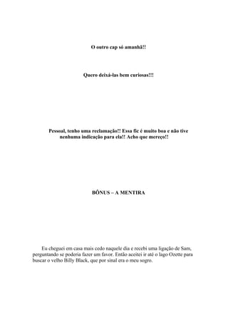O outro cap só amanhã!!




                        Quero deixá-las bem curiosas!!!




       Pessoal, tenho uma reclamação!! Essa fic é muito boa e não tive
            nenhuma indicação para ela!! Acho que mereço!!




                            BÔNUS – A MENTIRA




    Eu cheguei em casa mais cedo naquele dia e recebi uma ligação de Sam,
perguntando se poderia fazer um favor. Então aceitei ir até o lago Ozette para
buscar o velho Billy Black, que por sinal era o meu sogro.
 