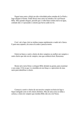 Peguei meu carro e dirigi em alta velocidade pelas estradas de La Push e
logo cheguei à Ozette. Então deixei meu carro na estrada e fui a pé buscar
Billy. Mas quando cheguei, percebi que o velho barco ainda estava na água,
contudo não o vi pescando e conclui que havia caído no rio.




    Corri até o lago, tirei as minhas roupas rapidamente e nadei até o barco.
E para meu espanto, ele estava lá caído e parecia morto.




    Entrei no barco e senti o cheiro de dois vampiros ou melhor um vampiro e
outro cheiro que não era de vampiro, mas que conhecia bem: Renesmee.




    Remei até a terra firme e coloquei Billy deitado na grama, para examinar
o seu corpo. E foi ai que vi a mordida em seu braço e o aproximei do meu
nariz para identificar o cheiro




     Comecei a sentir o cheiro de um terceiro vampiro na beira do lago e
fiquei intrigado com os três cheios distintos. Mas de uma coisa eu tinha a
certeza, o cheio do vampiro que mordeu Billy não era o de Nesse.
 