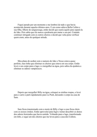 Fiquei parado por um momento e me lembrei de tudo o que havia
acontecido durante aqueles últimos anos. E em como odiava Bella Cullen e
sua filha, filhote de sanguessuga, então decidi que usaria aquilo para separá-la
de Jake. Pois sabia que ele nunca a perdoaria por matar o seu pai. Contudo
continuei intrigado com os outros cheiros e decidi que valia pena verificar
quem eram, antes de qualquer atitude.




    Meu plano de acabar com o namoro de Jake e Nesse estava quase
perfeito, mas tinha que eliminar os cheiros que estava em seu corpo. Então
levei o seu corpo para o lago e o mergulhei na água, pois sabia ela ajudaria a
eliminar os odores vampirescos.




    Depois que mergulhei Billy na água, coloquei as minhas roupas, o levei
para o carro e parti rapidamente para La Push, deixando o corpo na casa de
Sam.




    Sam ficou transtornado com a morte de Billy e logo a casa ficou cheia
com os nossos irmãos. Então aproveitei para fugir e tentar descobrir os donos
dos odores horrendos que havia sentido. Voltando para o lago, transformado
em lobo, e segui um dos cheiros que me levou para a casa dos Cullens.
 