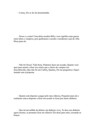 – Como¿ Ele se fez de desentendido.




    – Nesse e a outra! Uma delas mordeu Billy e isso significa uma guerra
entre lobos e vampiros, pois quebraram o acordo e morderam o pai do Alfa.
Disse para ele.




     – Não foi Nesse! Tudo bem¿ Podemos fazer um acordo¿ Quanto você
quer para mentir e dizer aos outros que o cheiro do vampiro era
desconhecido¿ Que não foi um Cullen¿ Quanto¿ Ele me perguntou e fiquei
tentado com a proposta.




    – Quanto está disposto a pagar pelo meu silêncio¿ Perguntei para ele e
realmente estava disposto a fazer um acordo se fosse por muito dinheiro.




    – Que tal um milhão de dólares em dinheiro vivo¿ Te dou esse dinheiro
agora mesmo, se prometer ficar em silêncio! Ele disse para mim, cruzando os
braços.
 