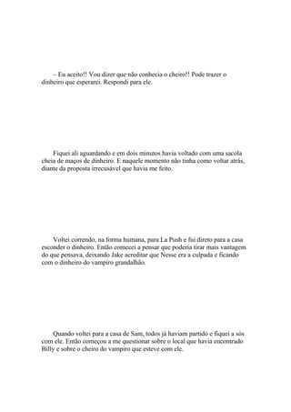 – Eu aceito!! Vou dizer que não conhecia o cheiro!! Pode trazer o
dinheiro que esperarei. Respondi para ele.




    Fiquei ali aguardando e em dois minutos havia voltado com uma sacola
cheia de maços de dinheiro. E naquele momento não tinha como voltar atrás,
diante da proposta irrecusável que havia me feito.




    Voltei correndo, na forma humana, para La Push e fui direto para a casa
esconder o dinheiro. Então comecei a pensar que poderia tirar mais vantagem
do que pensava, deixando Jake acreditar que Nesse era a culpada e ficando
com o dinheiro do vampiro grandalhão.




    Quando voltei para a casa de Sam, todos já haviam partido e fiquei a sós
com ele. Então começou a me questionar sobre o local que havia encontrado
Billy e sobre o cheiro do vampiro que esteve com ele.
 