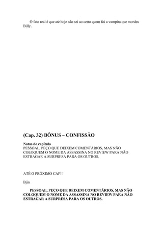 O fato real é que até hoje não sei ao certo quem foi a vampira que mordeu
Billy.




(Cap. 32) BÔNUS – CONFISSÃO
Notas do capítulo
PESSOAL, PEÇO QUE DEIXEM COMENTÁRIOS, MAS NÃO
COLOQUEM O NOME DA ASSASSINA NO REVIEW PARA NÃO
ESTRAGAR A SURPRESA PARA OS OUTROS.



ATÉ O PRÓXIMO CAP!!

Bjin

   PESSOAL, PEÇO QUE DEIXEM COMENTÁRIOS, MAS NÃO
COLOQUEM O NOME DA ASSASSINA NO REVIEW PARA NÃO
ESTRAGAR A SURPRESA PARA OS OUTROS.
 