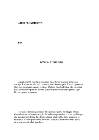 ATÉ O PRÓXIMO CAP!!




    Bjin




                            BÔNUS – CONFISSÃO




    Aquela manhã eu estava entediado e não havia ninguém para caçar
comigo. E apesar de não está com sede, decidi correr pela floresta e procurar
algo para me diverti. Assim corri por Clallam Bay, La Push e não encontrei
nada interessante para me distrair. E foi ai que decidi ir até o grande lago
Ozette e nadar um pouco.




     escutei os passos apressados de Nesse que corria na direção oposta.
Contudo o que e chamou atenção foi o cheiro que conhecia bem, e sabia que
não estaria muito longe dali. Então segui o cheiro até o lago, quando a vi
mordendo o velho pai de Jake no barco. E resolvi observar de mais perto,
dirigindo-me até a beira do lago.
 