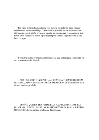 Ela ficou espantada quando me viu, o que a fez pular na água e nadar
rapidamente para fora do lago. Todavia as expressões de seu rosto estavam
atormentas com a minha presença, e podia até mesmo ver vergonha pelo que
havia feito. Fazendo-a correr rapidamente pela floresta fugindo de mi e sem
falar comigo.




    Corri atrás dela por alguns quilômetros até que a alcancei e segurando em
seu braço comecei a discutir.




     – POR QUE VOCÊ FEZ ISSO¿ NÃO DEVERIA TER MORDIDO UM
HUMANO, AINDA MAIS SENDO ELE O PAI DE JAKE!! Gritei com ela e
vi seu rosto arrependido.




   – EU NÃO QUERIA TER FEITO ISSO! NÃO QUERIA!! MAS ELE
HUMILHOU NESSE!! DISSE COISAS HORRIVEIS PARA ELA E PERDI
O CONTROLE. Ela gritava totalmente desnorteada.
 