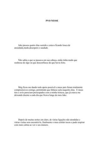 PVO NESSE




    Jake passou quatro dias sumido e estava ficando louca de
ansiedade,medo,desespero e saudade.




    Não sabia o que se passava em sua cabeça, então tinha medo que
soubesse de algo ou que desconfiasse do que havia feito.




     Meg ficou me dando todo apoio possível e meus pais foram totalmente
compreensivos comigo, permitindo que faltasse aula naqueles dias. E meus
tios e avós pareciam preocupados com a minha tristeza, que já estava me
deixando doente a cada dia que ficava longe do meu Jake.




    Depois de muitas noites em claro, de várias ligações não atendidas e
várias visitas sem encontrá-lo, finalmente o meu celular tocou e pude respirar
com mais calma ao ver o seu número.
 