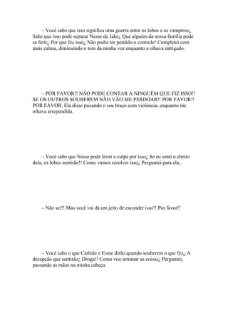 – Você sabe que isso significa uma guerra entre os lobos e os vampiros¿
Sabe que isso pode separar Nesse de Jake¿ Que alguém da nossa família pode
se ferir¿ Por que fez isso¿ Não podia ter perdido o controle! Completei com
mais calma, diminuindo o tom da minha voz enquanto a olhava intrigado.




    – POR FAVOR!! NÃO PODE CONTAR A NINGUÉM QUE FIZ ISSO!!
SE OS OUTROS SOUBEREM NÃO VÃO ME PERDOAR!! POR FAVOR!!
POR FAVOR. Ela disse puxando o seu braço com violência, enquanto me
olhava arrependida.




    – Você sabe que Nesse pode levar a culpa por isso¿ Se eu senti o cheiro
dela, os lobos sentirão!! Como vamos resolver isso¿ Perguntei para ela..




    – Não sei!! Mas você vai dá um jeito de esconder isso!! Por favor!!




    – Você sabe o que Carlisle e Esme dirão quando souberem o que fez¿ A
decepção que sentirão¿ Droga!! Como vou arrumar as coisas¿ Perguntei,
passando as mãos na minha cabeça.
 