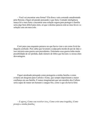 – Você vai encontrar uma forma!! Ela disse e saiu correndo amedrontada
pela floresta e fiquei ali parado pensando o que faria. Contudo inteligência
nunca foi o meu forte e encontrar uma solução segura para proteger a família
seria algo bem difícil para mim, só que o destino parecia está ao meu favor e a
solução caiu em meu colo.




     Corri para casa enquanto pensava no que havia visto e em como livrá-las
daquela confusão. Pois sabia que levariam a culpa pela morde do pai de Jake e
isso iniciaria uma guerra sem precedentes. Entretanto essa guerra tinha muita
possibilidade de ser perdida, dado número de lobos que haviam e a nossa clara
desvantagem.




     Fiquei atordoado pensando como protegeria a minha família e como
evitaria um desgosto para Carlisle e Esme, que sempre depositaram a maior
confiança em sua família. E nunca imaginariam que um membro dos Cullens
seria capaz de matar um humano a sangue frio, como o que ela havia feito.




    – E agora¿ Como vou resolver isso¿ Como evito uma tragédia¿ Como
protejo a minha família¿
 