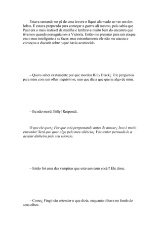 Estava sentando no pé de uma árvore e fiquei alarmado ao ver um dos
lobos. E estava preparado para começar a guerra ali mesmo, pois sabia que
Paul era o mais instável da matilha e lembrava muito bem do encontro que
tivemos quando perseguíamos a Victoria. Então me preparar para um ataque
era o mas inteligente a se fazer, mas estranhamente ele não me atacou e
começou a discutir sobre o que havia acontecido.




    – Quero saber exatamente por que mordeu Billy Black¿ Ele perguntou
para mim com um olhar inquisitivo, mas que dizia que queria algo de mim.




    – Eu não mordi Billy! Respondi.



    O que ele quer¿ Por que está perguntando antes de atacar¿ Isso é muito
estranho! Será que quer algo pelo meu silêncio¿ Vou tentar persuadi-lo a
aceitar dinheiro pelo seu silencio.




    – Então foi uma das vampiras que estavam com você!! Ele disse.




    – Como¿ Fingi não entender o que dizia, enquanto olhava no fundo de
seus olhos.
 