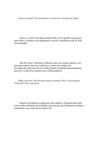 Vamos ao ponto!! Se está disposto a conversar é porque quer algo!




    – Nesse e a outra! Uma delas mordeu Billy e isso significa uma guerra
entre lobos e vampiros, pois quebraram o acordo e morderam o pai do Alfa.
Ele respondeu.




    – Não foi Nesse! Tudo bem¿ Podemos fazer um acordo¿ Quanto você
quer para mentir e dizer aos outros que o cheiro do vampiro era
desconhecido¿ Que não foi um Cullen¿ Quanto¿ Perguntei descaradamente
para ele e vi que ficou tentado com a minha proposta.



   Então você não é tão decente quanto os outros¿ Não é incorruptível¿
Vamos lá!! Faça seu preço!




    – Quanto está disposto a pagar pelo meu silêncio¿ Perguntou para mim
com os olhos brilhando de ansiedade e percebi que seus batimentos cardíacos
aceleraram e seu corpo estava suando frio.
 