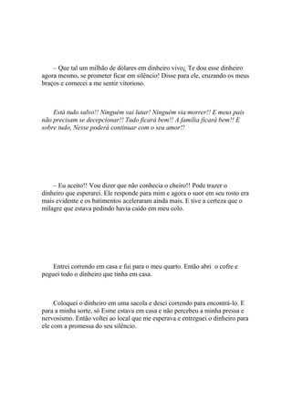 – Que tal um milhão de dólares em dinheiro vivo¿ Te dou esse dinheiro
agora mesmo, se prometer ficar em silêncio! Disse para ele, cruzando os meus
braços e comecei a me sentir vitorioso.



    Está tudo salvo!! Ninguém vai lutar! Ninguém via morrer!! E meus pais
não precisam se decepcionar!! Tudo ficará bem!! A família ficará bem!! E
sobre tudo, Nesse poderá continuar com o seu amor!!




    – Eu aceito!! Vou dizer que não conhecia o cheiro!! Pode trazer o
dinheiro que esperarei. Ele responde para mim e agora o suor em seu rosto era
mais evidente e os batimentos aceleraram ainda mais. E tive a certeza que o
milagre que estava pedindo havia caído em meu colo.




    Entrei correndo em casa e fui para o meu quarto. Então abri o cofre e
peguei todo o dinheiro que tinha em casa.



     Coloquei o dinheiro em uma sacola e desci correndo para encontrá-lo. E
para a minha sorte, só Esme estava em casa e não percebeu a minha pressa e
nervosismo. Então voltei ao local que me esperava e entreguei o dinheiro para
ele com a promessa do seu silêncio.
 