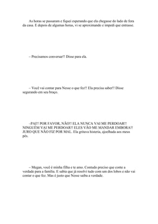 As horas se passaram e fiquei esperando que ela chegasse do lado de fora
da casa. E depois de algumas horas, vi se aproximando e impedi que entrasse.




    – Precisamos conversar!! Disse para ela.




    – Você vai contar para Nesse o que fez!! Ela precisa saber!! Disse
segurando em seu braço.




     –PAI!! POR FAVOR, NÃO!! ELA NUNCA VAI ME PERDOAR!!
NINGUÉM VAI ME PERDOAR!! ELES VÃO ME MANDAR EMBORA!!
JURO QUE NÃO FIZ POR MAL. Ela gritava histeria, ajoelhada aos meus
pés.




    – Megan, você é minha filha e te amo. Contudo preciso que conte a
verdade para a família. E sabia que já resolvi tudo com um dos lobos e não vai
contar o que fez. Mas é justo que Nesse saiba a verdade.
 
