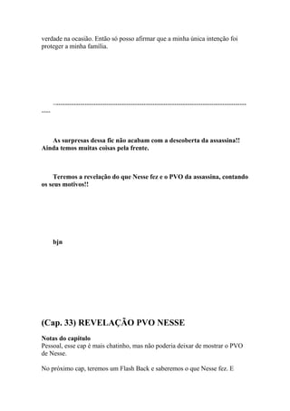 verdade na ocasião. Então só posso afirmar que a minha única intenção foi
proteger a minha família.




       –---------------------------------------------------------------------------------------
----



   As surpresas dessa fic não acabam com a descoberta da assassina!!
Ainda temos muitas coisas pela frente.



    Teremos a revelação do que Nesse fez e o PVO da assassina, contando
os seus motivos!!




       bjn




(Cap. 33) REVELAÇÃO PVO NESSE
Notas do capítulo
Pessoal, esse cap é mais chatinho, mas não poderia deixar de mostrar o PVO
de Nesse.

No próximo cap, teremos um Flash Back e saberemos o que Nesse fez. E
 