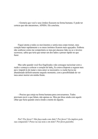 – Gostaria que você e seus irmãos ficassem na forma humana. E pode ter
certeza que não atacaremos, AINDA. Ele concluiu.




    Fiquei atenta a todos os movimentos e sentia meu corpo tremer, meu
coração bater rapidamente e os meus instintos ficarem mais aguçados. Embora
não soubesse como me comportaria se meu pai atacasse Jake ou se o inverso
ocorresse, sabia que teria que tomar um dos lados e pensar rápido no que
fazer.



     Mas sabe quando você fica fragilizada e não consegue raciocinar com a
razão e começa a colocar o coração de lado¿ Eu estava disposta a segurar meu
pai e impedi-lo de matar o meu amor se necessário e a razão havia me
abandonado definitivamente naquele momento, com a possibilidade de ver
meu amor morrer em minha frente.




    – Preciso que esteja na forma humana para conversarmos. Todos
precisam ouvir o que falam, não apenas eu. Meu pai disse ainda com aquele
olhar que fazia quando estava lendo a mente de alguém.




    Pai!! Por favor!! Não faça nada com Jake!! Por favor!! Eu imploro pela
sua compaixão!! Pense na sua neta e em mim!! Por favor,paizinho.
 