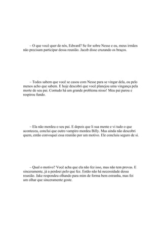 – O que você quer de nós, Edward? Se for sobre Nesse e eu, meus irmãos
não precisam participar dessa reunião. Jacob disse cruzando os braços.




    – Todos sabem que você se casou com Nesse para se vingar dela, ou pelo
menos acho que sabem. E hoje descobri que você planejou uma vingança pela
morte de seu pai. Contudo há um grande problema nisso! Meu pai parou e
respirou fundo.




    – Ela não mordeu o seu pai. E depois que li sua mente e vi tudo o que
aconteceu, conclui que outro vampiro mordeu Billy. Mas ainda não descobri
quem, então convoquei essa reunião por um motivo. Ele concluiu seguro de si.




    – Qual o motivo? Você acha que ela não fez isso, mas não tem provas. E
sinceramente, já a perdoei pelo que fez. Então não há necessidade dessa
reunião. Jake respondeu olhando para mim de forma bem estranha, mas foi
um olhar que sinceramente goste.
 