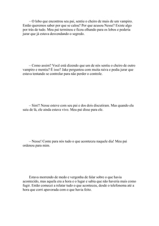 – O lobo que encontrou seu pai, sentiu o cheiro de mais de um vampiro.
Então queremos saber por que se calou? Por que acusou Nesse? Existe algo
por trás de tudo. Meu pai terminou e ficou olhando para os lobos e poderia
jurar que já estava desvendando o segredo.




    – Como assim? Você está dizendo que um de nós sentiu o cheiro de outro
vampiro e mentiu? É isso? Jake perguntou com muita raiva e podia jurar que
estava tentando se controlar para não perder o controle.




     – Sim!! Nesse esteve com seu pai e dos dois discutiram. Mas quando ela
saiu de lá, ele ainda estava vivo. Meu pai disse para ele.




    – Nesse! Conte para nós tudo o que aconteceu naquele dia! Meu pai
ordenou para mim.




    Estava morrendo de medo e vergonha de falar sobre o que havia
acontecido, mas aquela era a hora e o lugar e sabia que não haveria mais como
fugir. Então comecei a relatar tudo o que aconteceu, desde o telefonema até a
hora que corri apavorada com o que havia feito.
 