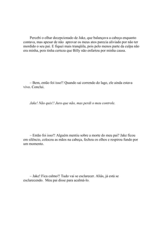 Percebi o olhar decepcionado de Jake, que balançava a cabeça enquanto
contava, mas apesar de não aprovar os meus atos parecia aliviado por não ter
mordido o seu pai. E fiquei mais tranqüila, pois pelo menos parte da culpa não
era minha, pois tinha certeza que Billy não enfartou por minha causa.




    – Bem, então foi isso!! Quando sai correndo do lago, ele ainda estava
vivo. Conclui.



    Jake! Não quis!! Juro que não, mas perdi o meu controle.




    – Então foi isso!! Alguém mentiu sobre a morte do meu pai? Jake ficou
em silêncio, colocou as mãos na cabeça, fechou os olhos e respirou fundo por
um momento.




    – Jake! Fica calmo!! Tudo vai se esclarecer. Aliás, já está se
esclarecendo. Meu pai disse para acalmá-lo.
 