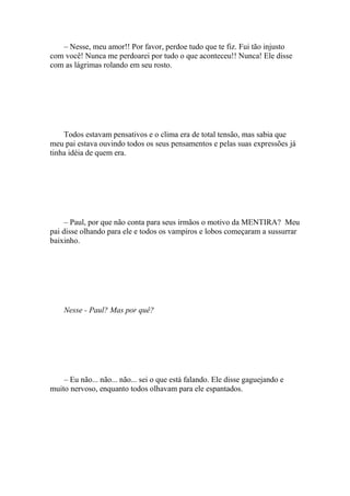 – Nesse, meu amor!! Por favor, perdoe tudo que te fiz. Fui tão injusto
com você! Nunca me perdoarei por tudo o que aconteceu!! Nunca! Ele disse
com as lágrimas rolando em seu rosto.




    Todos estavam pensativos e o clima era de total tensão, mas sabia que
meu pai estava ouvindo todos os seus pensamentos e pelas suas expressões já
tinha idéia de quem era.




     – Paul, por que não conta para seus irmãos o motivo da MENTIRA? Meu
pai disse olhando para ele e todos os vampiros e lobos começaram a sussurrar
baixinho.




    Nesse - Paul? Mas por quê?




    – Eu não... não... não... sei o que está falando. Ele disse gaguejando e
muito nervoso, enquanto todos olhavam para ele espantados.
 