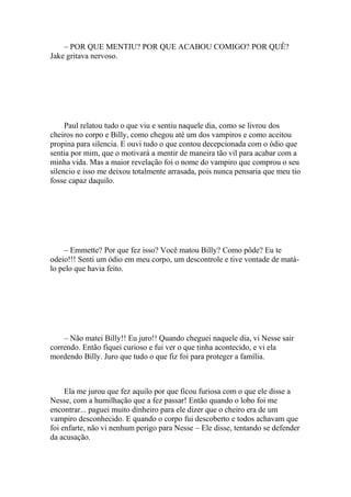 – POR QUE MENTIU? POR QUE ACABOU COMIGO? POR QUÊ?
Jake gritava nervoso.




     Paul relatou tudo o que viu e sentiu naquele dia, como se livrou dos
cheiros no corpo e Billy, como chegou até um dos vampiros e como aceitou
propina para silencia. E ouvi tudo o que contou decepcionada com o ódio que
sentia por mim, que o motivará a mentir de maneira tão vil para acabar com a
minha vida. Mas a maior revelação foi o nome do vampiro que comprou o seu
silencio e isso me deixou totalmente arrasada, pois nunca pensaria que meu tio
fosse capaz daquilo.




    – Emmette? Por que fez isso? Você matou Billy? Como pôde? Eu te
odeio!!! Senti um ódio em meu corpo, um descontrole e tive vontade de matá-
lo pelo que havia feito.




    – Não matei Billy!! Eu juro!! Quando cheguei naquele dia, vi Nesse sair
correndo. Então fiquei curioso e fui ver o que tinha acontecido, e vi ela
mordendo Billy. Juro que tudo o que fiz foi para proteger a família.



     Ela me jurou que fez aquilo por que ficou furiosa com o que ele disse a
Nesse, com a humilhação que a fez passar! Então quando o lobo foi me
encontrar... paguei muito dinheiro para ele dizer que o cheiro era de um
vampiro desconhecido. E quando o corpo fui descoberto e todos achavam que
foi enfarte, não vi nenhum perigo para Nesse – Ele disse, tentando se defender
da acusação.
 