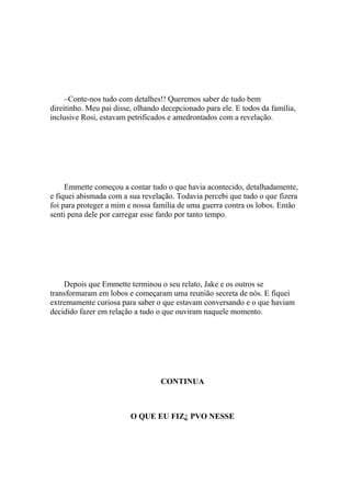 –Conte-nos tudo com detalhes!! Queremos saber de tudo bem
direitinho. Meu pai disse, olhando decepcionado para ele. E todos da família,
inclusive Rosi, estavam petrificados e amedrontados com a revelação.




     Emmette começou a contar tudo o que havia acontecido, detalhadamente,
e fiquei abismada com a sua revelação. Todavia percebi que tudo o que fizera
foi para proteger a mim e nossa família de uma guerra contra os lobos. Então
senti pena dele por carregar esse fardo por tanto tempo.




    Depois que Emmette terminou o seu relato, Jake e os outros se
transformaram em lobos e começaram uma reunião secreta de nós. E fiquei
extremamente curiosa para saber o que estavam conversando e o que haviam
decidido fazer em relação a tudo o que ouviram naquele momento.




                                  CONTINUA



                         O QUE EU FIZ¿ PVO NESSE
 
