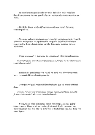 Tirei as minhas roupas ficando em trajes de banho, então nadei em
direção ao pequeno barco e quando cheguei logo puxei assunto ao entrar no
barco.



     – Tio Billy! Como você está? Aconteceu alguma coisa? Perguntei
sorrindo para ele.



     – Nesse, eu a chamei aqui para conversar algo muito importante. E resolvi
aproveitar a viagem de Jake para termos um pouco de privacidade nessa
conversa. Ele disse olhando para a varinha de pescar e tentando parecer
indiferente.



    – O que aconteceu? O que há de tão importante? Olhei para ele curiosa.

     O que ele quer? Estou ficando preocupada!! Por que ele me chamou aqui
e está tão estranho?



    – Estou muito preocupado com Jake e em parte essa preocupação tem
haver com você. Disse olhando para mim.



    – Comigo? Por quê? Perguntei sem entender o que ele estava tentando
dizer.

    Nossa!! Por que está preocupada comigo e com Jake!! Será que está
ficando esclerosado? Não estou entendendo nada!



    – Nesse, vocês estão namorando há um bom tempo. E desde que te
conheceu meu filho tem vivido em função de você. E não considero isso
muito saudável, mas essa não é o motivo de tê-la chamado aqui. Ele disse com
a voz áspera.
 