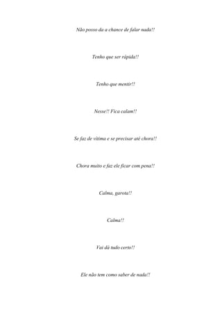 Não posso da a chance de falar nada!!




         Tenho que ser rápida!!




           Tenho que mentir!!




          Nesse!! Fica calam!!




Se faz de vítima e se precisar até chora!!




 Chora muito e faz ele ficar com pena!!




            Calma, garota!!




                Calma!!




           Vai dá tudo certo!!




   Ele não tem como saber de nada!!
 