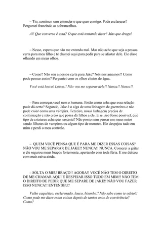 – Tio, continuo sem entender o que quer comigo. Pode esclarecer?
Perguntei franzindo as sobrancelhas.

    Ai! Que conversa é essa? O que está tentando dizer? Mas que droga!



     – Nesse, espero que não me entenda mal. Mas não acho que seja a pessoa
certa para meu filho e te chamei aqui para pedir para se afastar dele. Ele disse
olhando em meus olhos.



    – Como? Não sou a pessoa certa para Jake? Nós nos amamos!! Como
pode pensar assim? Perguntei com os olhos cheios de água.

    Você está louco! Louco!! Não vou me separar dele!! Nunca!! Nunca!!



     – Para começar,você nem e humana. Então como acha que essa relação
pode dá certo? Segundo, Jake é o alga de uma linhagem de guerreiros e não
pode casar como uma vampira. Terceiro, nossa linhagem precisa de
continuação e não creio que possa dá filhos a ele. E se isso fosse possível, que
tipo de criaturas acha que nasceria? Não posso nem pensar em meus netos
sendo filhotes de vampiros ou algum tipo de monstro. Ele despejou tudo em
mim e perdi o meu controle.



     – QUEM VOCÊ PENSA QUE É PARA ME DIZER ESSAS COISAS?
NÃO VOU ME SEPARAR DE JAKE!! NUNCA!! NUNCA. Comecei a gritar
e ele segurou meus braços fortemente, apertando com toda fúria. E me deixou
com mais raiva ainda.



   – SOLTA O MEU BRAÇO!! AGORA!! VOCÊ NÃO TEM O DIREITO
DE ME CHAMAR AQUI E DESPEJAR ISSO TUDO EM MIM!! NÃO TEM
O DIREITO DE PEDIR QUE ME SEPARE DE JAKE!! NÃO VOU FAZER
ISSO NUNCA!! ENTENDEU?

   Velho caquético, esclerosado, louco, bisonho!! Não sabe como te odeio!!
Como pode me dizer essas coisas depois de tantos anos de convivência?
Como?
 