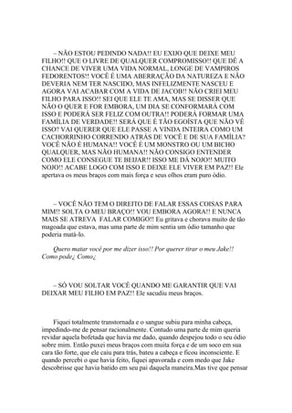 – NÃO ESTOU PEDINDO NADA!! EU EXIJO QUE DEIXE MEU
FILHO!! QUE O LIVRE DE QUALQUER COMPROMISSO!! QUE DÊ A
CHANCE DE VIVER UMA VIDA NORMAL, LONGE DE VAMPIROS
FEDORENTOS!! VOCÊ É UMA ABERRAÇÃO DA NATUREZA E NÃO
DEVERIA NEM TER NASCIDO, MAS INFELIZMENTE NASCEU E
AGORA VAI ACABAR COM A VIDA DE JACOB!! NÃO CRIEI MEU
FILHO PARA ISSO!! SEI QUE ELE TE AMA, MAS SE DISSER QUE
NÃO O QUER E FOR EMBORA, UM DIA SE CONFORMARÁ COM
ISSO E PODERÁ SER FELIZ COM OUTRA!! PODERÁ FORMAR UMA
FAMÍLIA DE VERDADE!! SERÁ QUE É TÃO EGOÍSTA QUE NÃO VÊ
ISSO? VAI QUERER QUE ELE PASSE A VINDA INTEIRA COMO UM
CACHORRINHO CORRENDO ATRÁS DE VOCÊ E DE SUA FAMÍLIA?
VOCÊ NÃO É HUMANA!! VOCÊ É UM MONSTRO OU UM BICHO
QUALQUER, MAS NÃO HUMANA!! NÃO CONSIGO ENTENDER
COMO ELE CONSEGUE TE BEIJAR!! ISSO ME DÁ NOJO!! MUITO
NOJO!! ACABE LOGO COM ISSO E DEIXE ELE VIVER EM PAZ!! Ele
apertava os meus braços com mais força e seus olhos eram puro ódio.



    – VOCÊ NÃO TEM O DIREITO DE FALAR ESSAS COISAS PARA
MIM!! SOLTA O MEU BRAÇO!! VOU EMBORA AGORA!! E NUNCA
MAIS SE ATREVA FALAR COMIGO!! Eu gritava e chorava muito de tão
magoada que estava, mas uma parte de mim sentia um ódio tamanho que
poderia matá-lo.

   Quero matar você por me dizer isso!! Por querer tirar o meu Jake!!
Como pode¿ Como¿



   – SÓ VOU SOLTAR VOCÊ QUANDO ME GARANTIR QUE VAI
DEIXAR MEU FILHO EM PAZ!! Ele sacudiu meus braços.



    Fiquei totalmente transtornada e o sangue subiu para minha cabeça,
impedindo-me de pensar racionalmente. Contudo uma parte de mim queria
revidar aquela bofetada que havia me dado, quando despejou todo o seu ódio
sobre mim. Então puxei meus braços com muita força e de um soco em sua
cara tão forte, que ele caiu para trás, bateu a cabeça e ficou inconsciente. E
quando percebi o que havia feito, fiquei apavorada e com medo que Jake
descobrisse que havia batido em seu pai daquela maneira.Mas tive que pensar
 
