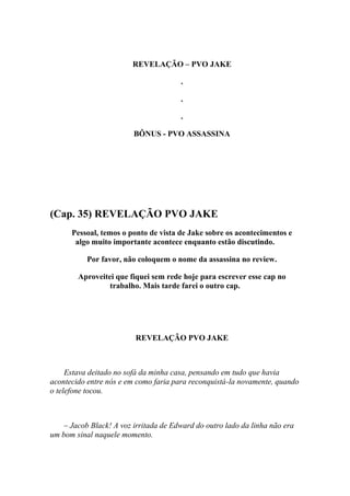 REVELAÇÃO – PVO JAKE

                                       .

                                       .

                                       .

                         BÔNUS - PVO ASSASSINA




(Cap. 35) REVELAÇÃO PVO JAKE
      Pessoal, temos o ponto de vista de Jake sobre os acontecimentos e
       algo muito importante acontece enquanto estão discutindo.

           Por favor, não coloquem o nome da assassina no review.

        Aproveitei que fiquei sem rede hoje para escrever esse cap no
                 trabalho. Mais tarde farei o outro cap.




                         REVELAÇÃO PVO JAKE



     Estava deitado no sofá da minha casa, pensando em tudo que havia
acontecido entre nós e em como faria para reconquistá-la novamente, quando
o telefone tocou.



    – Jacob Black! A voz irritada de Edward do outro lado da linha não era
um bom sinal naquele momento.
 