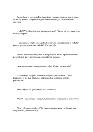 Edward estava com um olhar inquisitivo e poderia jurar que estava lendo
as nossas mentes. E depois de alguns minutos começou a nossa estranha
conversa.



   – Jake!! Você imagina para que estamos aqui? Edward me perguntou com
uma voz ríspida.



     – Gostaria que você e seus irmãos ficassem na forma humana. E pode ter
certeza que não atacaremos, AINDA. Ele concluiu.



    Por um momento começamos a dialogar meus irmãos e ponderar sobre a
possibilidade de voltarmos para a nossa forma humana.



    Nos sentimos mais a vontade como lobos. Espero que entenda!



    – Preciso que esteja na forma humana para conversarmos. Todos
precisam ouvir o que falam, não apenas eu. Ele respondeu ao meu
pensamento.



    [Sam - O que ele quer? O que está tramando]



    [Jared – eles não são confiáveis! Acho melhor continuarmos como lobos]



     [Seth – Sejamos razoáveis!! Se eles querem conversar, acho justo que
estejamos na forma humana]
 