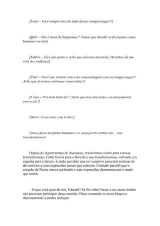 [Leah – Você sempre fica do lado desses sanguessugas!!]



   [Quil – Não é hora de brigarmos!! Temos que decidir se ficaremos como
humanos ou não]



    [Embry – Eles são justos e acho que não nos atacarão. Devemos dá um
voto de confiança]



   [Paul – Vocês me irritam com essa camaradagem com os sanguessugas!!
Acho que devemos continuar como lobos!]



    [Colin – Pra mim tanto faz!! Acho que não atacarão e assim podemos
conversar!]



    [Brad – Concordo com Colin!]



    Vamos ficar na forma humana e se avançarem contra nós... nos
transformamos!



     Depois de algum tempo de discussão, resolvermos voltar para a nossa
forma humana. Então fomos para a floresta e nos transformamos, voltando em
seguida para a lareira. E pude perceber que os vampiros pareciam estátuas de
tão imóveis e com expressões tensas que estavam. Contudo percebi que o
coração de Nesse estava acelerado e suas expressões demonstravam o medo
que sentia.



    – O que você quer de nós, Edward? Se for sobre Nesse e eu, meus irmãos
não precisam participar dessa reunião. Disse cruzando os meus braços e
demonstrando a minha irritação.
 