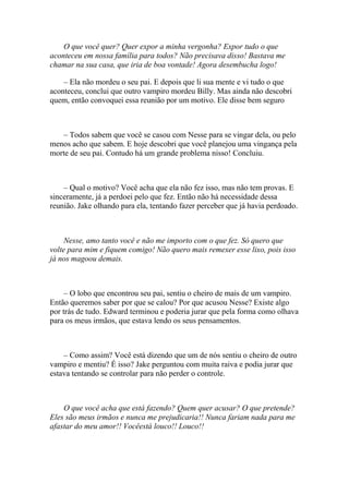 O que você quer? Quer expor a minha vergonha? Expor tudo o que
aconteceu em nossa família para todos? Não precisava disso! Bastava me
chamar na sua casa, que iria de boa vontade! Agora desembucha logo!

    – Ela não mordeu o seu pai. E depois que li sua mente e vi tudo o que
aconteceu, conclui que outro vampiro mordeu Billy. Mas ainda não descobri
quem, então convoquei essa reunião por um motivo. Ele disse bem seguro



   – Todos sabem que você se casou com Nesse para se vingar dela, ou pelo
menos acho que sabem. E hoje descobri que você planejou uma vingança pela
morte de seu pai. Contudo há um grande problema nisso! Concluiu.



    – Qual o motivo? Você acha que ela não fez isso, mas não tem provas. E
sinceramente, já a perdoei pelo que fez. Então não há necessidade dessa
reunião. Jake olhando para ela, tentando fazer perceber que já havia perdoado.



     Nesse, amo tanto você e não me importo com o que fez. Só quero que
volte para mim e fiquem comigo! Não quero mais remexer esse lixo, pois isso
já nos magoou demais.



     – O lobo que encontrou seu pai, sentiu o cheiro de mais de um vampiro.
Então queremos saber por que se calou? Por que acusou Nesse? Existe algo
por trás de tudo. Edward terminou e poderia jurar que pela forma como olhava
para os meus irmãos, que estava lendo os seus pensamentos.



    – Como assim? Você está dizendo que um de nós sentiu o cheiro de outro
vampiro e mentiu? É isso? Jake perguntou com muita raiva e podia jurar que
estava tentando se controlar para não perder o controle.



    O que você acha que está fazendo? Quem quer acusar? O que pretende?
Eles são meus irmãos e nunca me prejudicaria!! Nunca fariam nada para me
afastar do meu amor!! Vocêestá louco!! Louco!!
 
