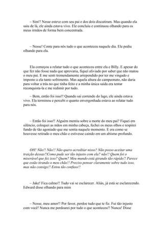 – Sim!! Nesse esteve com seu pai e dos dois discutiram. Mas quando ela
saiu de lá, ele ainda estava vivo. Ele concluiu e continuou olhando para os
meus irmãos de forma bem concentrada.



    – Nesse! Conte para nós tudo o que aconteceu naquele dia. Ele pediu
olhando para ela.



    Ela começou a relatar tudo o que aconteceu entre ela e Billy. E apesar do
que fez não fosse nada que aprovaria, fiquei aliviado por saber que não matou
o meu pai. E me senti tremendamente arrependido por ter me vingado e
imposto a ela tanto sofrimento. Mas aquela altura do campeonato, não daria
para voltar a trás no que tinha feito e a minha única saída era tentar
reconquista-la e me redimir por tudo.

    – Bem, então foi isso!! Quando sai correndo do lago, ele ainda estava
vivo. Ela terminou e percebi o quanto envergonhada estava ao relatar tudo
para nós.



     – Então foi isso!! Alguém mentiu sobre a morte do meu pai? Fiquei em
silêncio, coloquei as mãos em minha cabeça, fechei os meus olhos e respirei
fundo de tão agoniado que me sentia naquele momento. E era como se
houvesse retirado o meu chão e estivesse caindo em um abismo profundo.



     OH! Não!! Não!! Não quero acreditar nisso? Não posso aceitar uma
traição dessas!!Como pude ser tão injusto com ela? não!! Quem foi o
miserável que fez isso? Quem? Meu mundo está girando tão rápido!! Parece
que estão tirando o meu chão!! Preciso pensar claramente sobre tudo isso,
mas não consigo!! Estou tão confuso!!



   – Jake! Fica calmo!! Tudo vai se esclarecer. Aliás, já está se esclarecendo.
Edward disse olhando para mim



   – Nesse, meu amor!! Por favor, perdoe tudo que te fiz. Fui tão injusto
com você! Nunca me perdoarei por tudo o que aconteceu!! Nunca! Disse
 