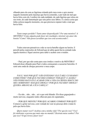 olhando para ela com as lágrimas rolando pelo meu rosto e quis morrer
naquele momento pela injustiça que havia cometido, e por tudo de mal que
havia feito com ela. Lembrei de cada maldade, de cada lágrima que rolou em
seu rosto, de cada lamentação que saiu pelos seus lábios. E a única coisa que
tinha certeza naquele momento, era que precisava reparar todo o mal que
havia feito.



    Tanto tempo perdido!! Tanto amor desperdiçado!! Por uma mentira!! A
MENTIRA!! Como alguém pode fazer tal crueldade e destruir um amor tão
bonito? Como? Não posso acreditar que isso está acontecendo!!.



    Todos estavam pensativos e não se ouvia barulho algum na lareira. E
percebi pelas expressões de Edward que já sabia quem havia contado toda
aquela mentira e fiquei ansioso para saber e acabar com o traidor.



    – Paul, por que não conta para seus irmãos o motivo da MENTIRA?
Edward disse olhando para Paul e todos começaram a sussurrar baixinho. E
senti ums onda de choque percorrer o meu corpo.



   PAUL? MAS POR QUÊ? NÃO ENTENDO!! ELE É MEU CUNHADO!!
COMO PÔDE? POR QUE FEZ ISSO COMIGO? POR QUÊ? E AGORA?
NÃO POSSO MATÁ-LO E ACABAR COM A VIDA DA MINHA IRMÃ E DO
MEU SOBRINHO!! MAS QUE DROGA!! POR QUE FEZ ISSO? DROGA!!
QUERIA ARRANCAR A SUA CABEÇA!!



    – Eu não... não... não... sei o que está falando. Ele disse gaguejando e
muito nervoso, enquanto todos olhavam para ele espantados.

    – POR QUE MENTIU? POR QUE ACABOU COMIGO? POR QUÊ?
Comecei a gritar nervoso, com vontade de voar no pescoço dele e mata-lo
pelo que havia feito.

     Quero matar você!! Acabou com a minha vida!! Por que fez isso? Você
fez maltratar a pessoa que mais amo no mundo!! Destruiu meus sonhos!! Por
que isso? O que levou a fazer isso?
 