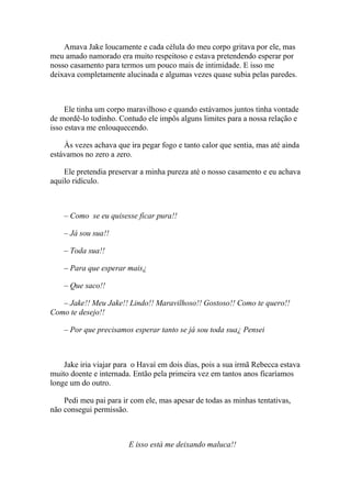 Amava Jake loucamente e cada célula do meu corpo gritava por ele, mas
meu amado namorado era muito respeitoso e estava pretendendo esperar por
nosso casamento para termos um pouco mais de intimidade. E isso me
deixava completamente alucinada e algumas vezes quase subia pelas paredes.



     Ele tinha um corpo maravilhoso e quando estávamos juntos tinha vontade
de mordê-lo todinho. Contudo ele impôs alguns limites para a nossa relação e
isso estava me enlouquecendo.

    Às vezes achava que ira pegar fogo e tanto calor que sentia, mas até ainda
estávamos no zero a zero.

    Ele pretendia preservar a minha pureza até o nosso casamento e eu achava
aquilo ridículo.



    – Como se eu quisesse ficar pura!!

    – Já sou sua!!

    – Toda sua!!

    – Para que esperar mais¿

    – Que saco!!

   – Jake!! Meu Jake!! Lindo!! Maravilhoso!! Gostoso!! Como te quero!!
Como te desejo!!

    – Por que precisamos esperar tanto se já sou toda sua¿ Pensei



    Jake iria viajar para o Havaí em dois dias, pois a sua irmã Rebecca estava
muito doente e internada. Então pela primeira vez em tantos anos ficaríamos
longe um do outro.

    Pedi meu pai para ir com ele, mas apesar de todas as minhas tentativas,
não consegui permissão.



                        E isso está me deixando maluca!!
 