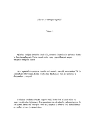 Não vai se entregar agora!!




                                     Calma!!




     Quando cheguei próxima a sua casa, diminui a velocidade para não alertá-
lo da minha chegada. Então estacionei o carro e desci bem de vagar,
dirigindo-me para a casa.




    Abri a porta lentamente e entrei e o vi sentado no sofá, assistindo a TV de
forma bem interessada. Então resolvi não dá chances para ele começar a
discussão e o ataquei.




    Sentei ao seu lado no sofá, segurei o seu rosto com as duas mãos e o
puxei em direção beijando-o desesperadamente, desejando cada centímetro do
seu corpo. Então me coloquei sobre ele, fazendo-o deitar o sofá e encaixando
as minhas pernas em sua cintura.
 