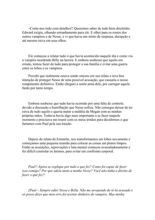 –Conte-nos tudo com detalhes!! Queremos saber de tudo bem direitinho.
Edward exigiu, olhando estranhamente para ele. E olhei para os rostos dos
outros vampiros e de Nesse, e vi que havia um misto de surpresa, decepção e
até mesmo raiva em seus olhos.



    Ele começou a relatar tudo o que havia acontecido naquele dia e como viu
a vampira mordendo Billy na lareira. E embora soubesse que aquilo era
errado, tentou fazer de tudo para proteger a sua família e evitar uma guerra
entre os lobos e os vampiros.

    Percebi que realmente estava sendo sincero em seu relato e teve boa
intenção de proteger Nesse de uma possível acusação, que causaria o nosso
rompimento definitivo. Então cheguei a sentir pena dele, por carregar aquele
fardo por tanto tempo.



     Embora soubesse que tudo havia ocorrido por uma falta de controle,
devido a discussão e humilhação que Nesse sofreu. Não consegui deixar de ter
raiva de tudo aquilo e queria matar a maldita da Megan com as minhas
próprias mãos. Todavia havia algo mais importante a se fazer naquele
momento e precisava me reunir com os meus irmãos para decidirmos o que
faríamos com Paul pela sua traição.



     Depois do relato de Emmette, nos transformamos em lobos novamente e
começamos uma pequena reunião para colocar as coisas em pratos limpos.
Então as acusações, reprovações e luta mental começou avassaladoramente e
foi difícil controlar os ânimos, para evitar um confronto corporal.



     Paul!! Agora se explique por tudo o que fez? Como foi capaz de fazer
isso comigo? Por que odeia tanto a minha Nesse? Você não tinha o direito de
fazer o que fez!!



    [Paul – Sempre odiei Nesse e Bella. Não me arrependo de tê-la acusado e
só posso dizer que meu erro foi aceitar dinheiro do vampiro. Mas minha
 