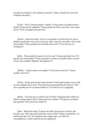 posição em relação a ela continua a mesma!! Acho a relação de vocês um
completo absurdo.]



    [Leah – Você é um descarado e safado!! Como pode se justificar dessa
forma? O que fez foi safadeza!! Nunca gostei da Nesse, mas não seria capaz
disso!! Você via pagar pelo que fez!]



    [Jared – Leah tem razão. Você se corrompeu e isso foi horrível, mas o
dinheiro pode fazer isso com as pessoas. Mas o que fez com Jake e Nesse não
tem perdão!! Nunca poderia ter mentido desse jeito!! Você merece ser
castigado!]



    [Seth – Nunca poderia esperar isso de você!! Como pode fazer isso? O
que fez não tem perdão!! Como consegue se olhar no espelho todos os dias?
Você é um canalha!! Safado!! Sacripantas!!]



    [Embry – Vamos matar esse safado!! Você merece morrer!! Vamos
acabar com ele!!]



    [Colin – Como pode mentir dessa forma? Como pode acabar com a vida
de seu cunhado desse jeito? Você não tem um pouquinho de remorso? Não
tem vergonha por ter aceitado dinheiro? Você merece ser castigado]



    [Brad – Você tem que ir embora da La Push!! Ninguém mais olhará ou
falará contigo depois disso!! Suma da nossa cidade!! Vai gastar a propina
que ganhou!! Seu miserável traidor!!]



    [Sam – Brad tem razão. E apesar de saber que merece a morte, não
faremos isso. Mas não pode mais ficar em La Push!! Pegue sua família e vá
embora de uma vez! Se continuar mais tempo aqui, vai sofrer as
conseqüências e todos saberão da sua safadeza.]
 