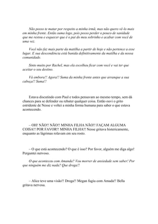 Não posso te matar por respeito a minha irmã, mas não quero vê-lo mais
em minha frente. Então suma logo, pois posso perder o pouco de sanidade
que me restou e esquecer que é o pai do meu sobrinho e acabar com você de
uma vez.

    Você não faz mais parte da matilha a partir de hoje e não pertence a esse
lugar. E sua descendência está banida definitivamente da matilha e da nossa
comunidade.

    Sinto muito por Rachel, mas ela escolheu ficar com você e vai ter que
aceitar o seu destino.

    Vá embora!! Agora!! Suma da minha frente antes que arranque a sua
cabeça!! Suma!!



     Estava discutindo com Paul e todos pensavam ao mesmo tempo, sem dá
chances para se defender ou rebater qualquer coisa. Então ouvi o grito
estridente de Nesse e voltei a minha forma humana para saber o que estava
acontecendo.



    – OH! NÃO!! NÃO!! MINHA FILHA NÃO!! FAÇAM ALGUMA
COISA!! POR FAVOR!! MINHA FILHA!! Nesse gritava histericamente,
enquanto as lágrimas rolavam em seu rosto.



    – O que está acontecendo? O que é isso? Por favor, alguém me diga algo!
Perguntei nervoso.

    O que aconteceu com Amanda? Vou morrer de ansiedade sem saber! Por
que ninguém me diz nada? Que droga!!



     – Alice teve uma visão!! Droga!! Megan fugiu com Amada!! Bella
gritava nervosa.
 