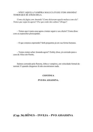 – NÃO!! AQUELA VAMPIRA MALUCA FUGIU COM AMANDA?
TEMOS QUE IR ATRÁS DELA.

   Como ela fugiu com Amanda? Como deixaram aquela maluca com ela?
Temos que segui-la agora!! Por que estão tão calmos? Droga!!



   – Temos que ir para casa agora e tentar seguir o seu cheiro!! Esme disse
com as expressões preocupadas.



    – O que estamos esperando? Seth perguntou já em sua forma humana.



    – Vamos tentar achar Amanda agora!! Embry disse, já correndo para a
casa de Alice em Ozette.



    Saímos correndo pela floresta, lobos e vampiros, em velocidade formal do
normal. E quando chegamos lá não encontramos nada.



                                  CONTINUA

                            PVO DA ASSASSINA.




(Cap. 36) BÔNUS – INVEJA – PVO ASSASSINA
 